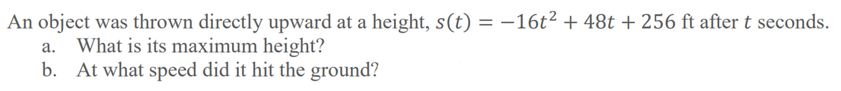 An object was thrown directly upward at a height, s(t) = –16t2 + 48t + 256 ft after t seconds.
What is its maximum height?
b. At what speed did it hit the ground?
а.
