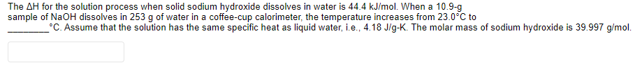 The AH for the solution process when solid sodium hydroxide dissolves in water is 44.4 kJ/mol. When a 10.9-g
sample of NaOH dissolves in 253 g of water in a coffee-cup calorimeter, the temperature increases from 23.0°C to
°C. Assume that the solution has the same specific heat as liquid water, i.e., 4.18 J/g-K. The molar mass of sodium hydroxide is 39.997 g/mol.
