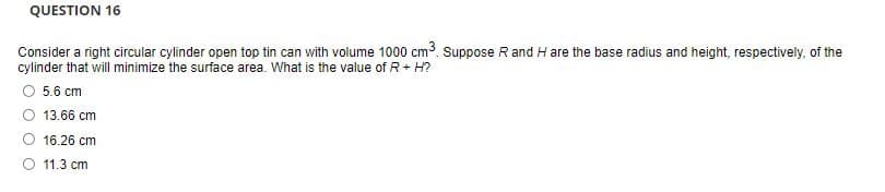 QUESTION 16
Consider a right circular cylinder open top tin can with volume 1000 cm3. Suppose R and H are the base radius and height, respectively, of the
cylinder that will minimize the surface area. What is the value of R+ H?
5.6 cm
13.66 cm
16.26 cm
O 11.3 cm
