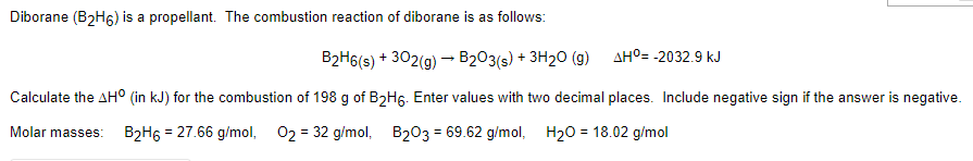 Diborane (B2H6) is a propellant. The combustion reaction of diborane is as follows:
B2H6(s) + 302(g) - B203(s) + 3H2O (g)
AHO= -2032.9 kJ
Calculate the AHO (in kJ) for the combustion of 198 g of B2H6. Enter values with two decimal places. Include negative sign if the answer is negative.
Molar masses:
B2H6 = 27.66 g/mol,
02 = 32 g/mol, B203 = 69.62 g/mol, H20 = 18.02 g/mol
%3D
