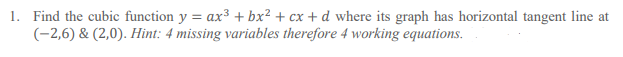 1. Find the cubic function y = ax3 + bx² + cx + d where its graph has horizontal tangent line at
(-2,6) & (2,0). Hint: 4 missing variables therefore 4 working equations.
%3D
