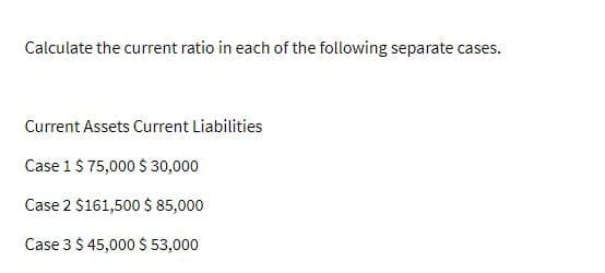 Calculate the current ratio in each of the following separate cases.
Current Assets Current Liabilities
Case 1 $ 75,000 $30,000
Case 2 $161,500 $ 85,000
Case 3 $ 45,000 $ 53,000