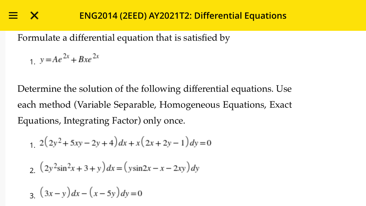 ENG2014 (2EED) AY2021T2: Differential Equations
Formulate a differential equation that is satisfied by
1. y=Ae2*.
+ Bхe 2x
Determine the solution of the following differential equations. Use
each method (Variable Separable, Homogeneous Equations, Exact
Equations, Integrating Factor) only once.
2(2y²+5xy – 2y +4)dx+x(2x+2y – 1) dy=0
1.
(2y²sin²r + 3 + y) dx=(ysin2x – x – 2xy) dy
2.
(3x – y)dx – (x – 5y) dy=0
3.
II

