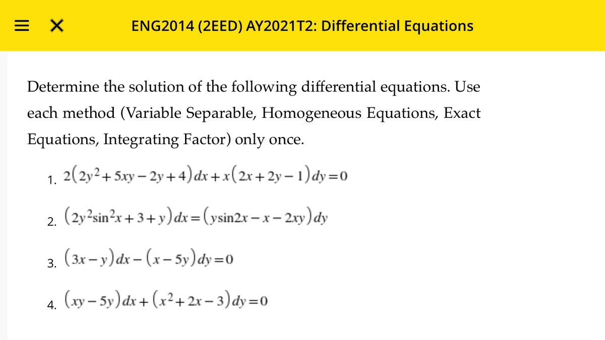 = X
ENG2014 (2EED) AY2021T2: Differential Equations
Determine the solution of the following differential equations. Use
each method (Variable Separable, Homogeneous Equations, Exact
Equations, Integrating Factor) only once.
1. 2(2y²+5xy – 2y+4)dx+x(2x+2y – 1) dy=0
2. (2y²sin²x +3+ y) dx=(ysin2x – x – 2xy) đdy
(3x- y)dx – (x– 5y)dy=0
3.
4. (xy – 5y)dx + (x²+ 2r – 3)dy=0
