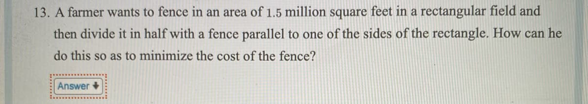 13. A farmer wants to fence in an area of 1.5 million square feet in a rectangular field and
then divide it in half with a fence parallel to one of the sides of the rectangle. How can he
do this so as to minimize the cost of the fence?
Answer +
