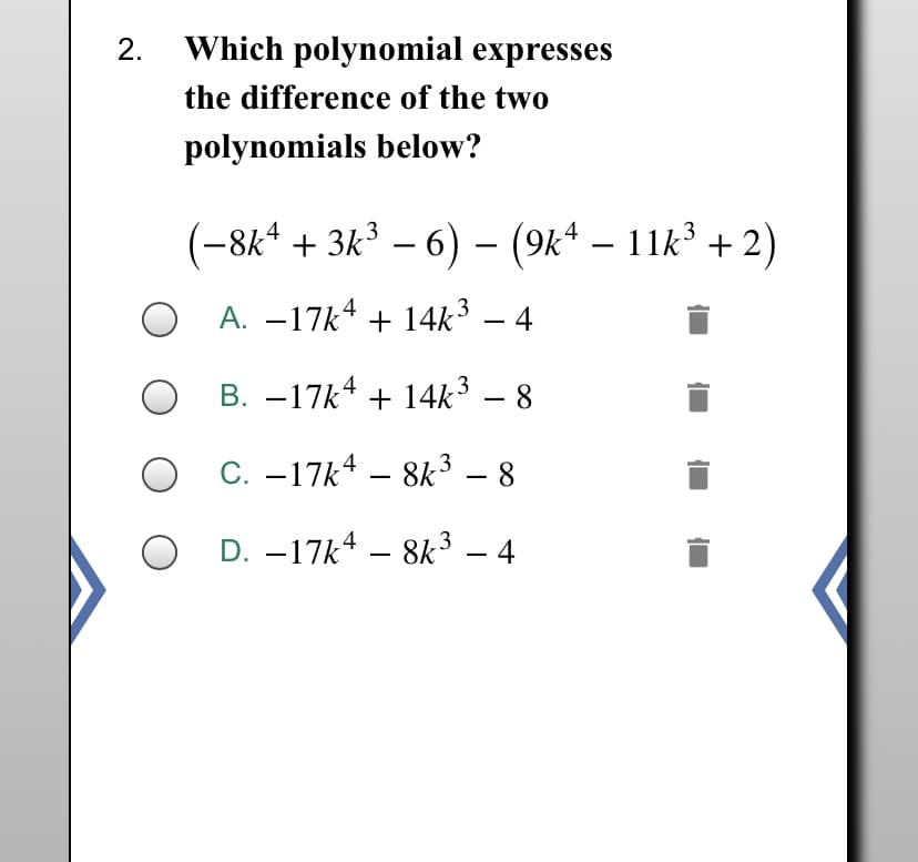 2.
Which polynomial expresses
the difference of the two
polynomials below?
(-8k* + 3k³ – 6) – (9k* – 11k + 2)
A. –17k4 + 14k³
3
4
-
B. –17k4 + 14k³ – 8
3
O C. –17k4 – 8k³ – 8
O D. –17k4 – 8k³ – 4
-
