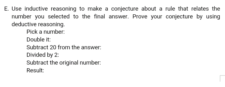 E. Use inductive reasoning to make a conjecture about a rule that relates the
number you selected to the final answer. Prove your conjecture by using
deductive reasoning.
Pick a number:
Double it:
Subtract 20 from the answer:
Divided by 2:
Subtract the original number:
Result:
