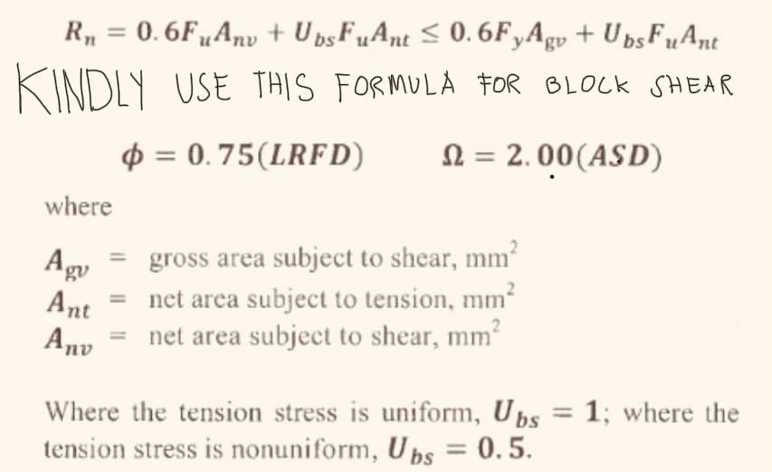 R₁ = 0.6FuAnv + Ubs FuAnt ≤0.6FyAgv + Ubs FuAnt
KINDLY USE THIS FORMULA FOR BLOCK SHEAR
= 0.75(LRFD)
= 2.00(ASD)
where
Agv
Ant
Anv
gross area subject to shear, mm²
net area subject to tension, mm²
net area subject to shear, mm²
Where the tension stress is uniform, Ubs = 1; where the
tension stress is nonuniform, Ubs = 0.5.