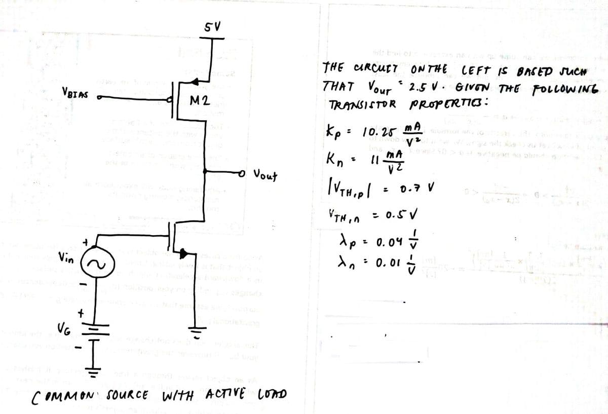5V
THE CURCUET
ONTHE
LEFT IS BASED SUCH
THAT Vour 2.5 V. GIVON THE FOLLOWING
VBIAS
M2
TRANSISTOR PROPERTIO:
mA
kp: 10. 25
an pl
Kn :
Vout
0.7 V
: 0.5V
dp= 0.04 +
: 0. 01
Vin
COMMON SOURCE WITH ACTIVE LOND
