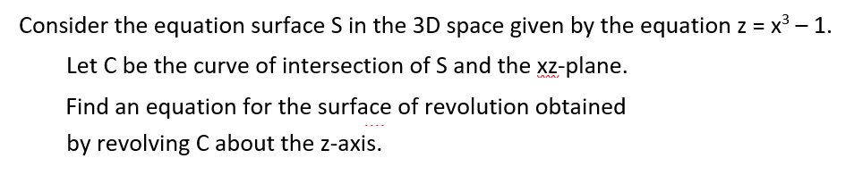 Consider the equation surface S in the 3D space given by the equation z = x³ – 1.
Let C be the curve of intersection of S and the xz-plane.
Find an equation for the surface of revolution obtained
by revolving C about the z-axis.
