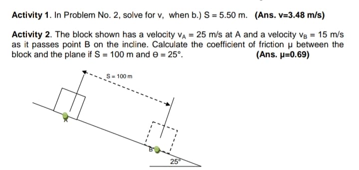 Activity 1. In Problem No. 2, solve for v, when b.) S = 5.50 m. (Ans. v=3.48 m/s)
Activity 2. The block shown has a velocity va = 25 m/s at A and a velocity v8 = 15 m/s
as it passes point B on the incline. Calculate the coefficient of friction u between the
block and the plane if S = 100 m and e = 25°.
( Ans. μ-0. 69)
= 100 m
25
