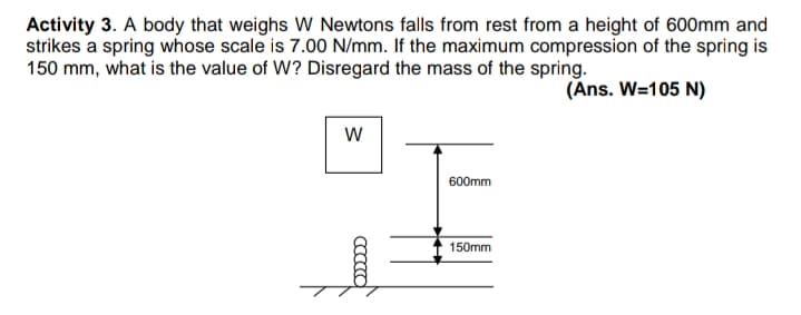 Activity 3. A body that weighs W Newtons falls from rest from a height of 600mm and
strikes a spring whose scale is 7.00 N/mm. If the maximum compression of the spring is
150 mm, what is the value of W? Disregard the mass of the spring.
(Ans. W=105 N)
600mm
150mm
