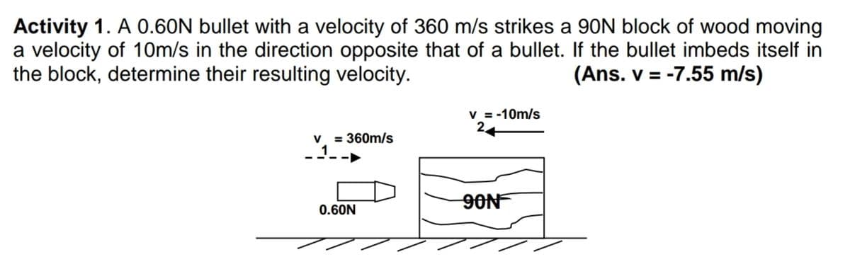 Activity 1. A 0.60N bullet with a velocity of 360 m/s strikes a 90N block of wood moving
a velocity of 10m/s in the direction opposite that of a bullet. If the bullet imbeds itself in
the block, determine their resulting velocity.
(Ans. v = -7.55 m/s)
V = -10m/s
V
= 360m/s
9ON
0.60N
