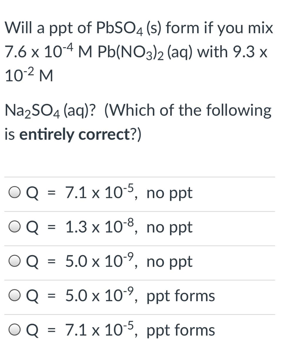 Will a ppt of PbSO4 (s) form if you mix
7.6 x 104 M Pb(NO3)2 (aq) with 9.3 x
10-2 M
Na2SO4 (aq)? (Which of the following
is entirely correct?)
Q = 7.1 x 10³, no ppt
Q = 1.3 x 108, no ppt
%D
Q
5.0х 10%, nо pt
Q
5.0 x 10, ppt forms
%|
Q = 7.1 x 105, ppt forms
