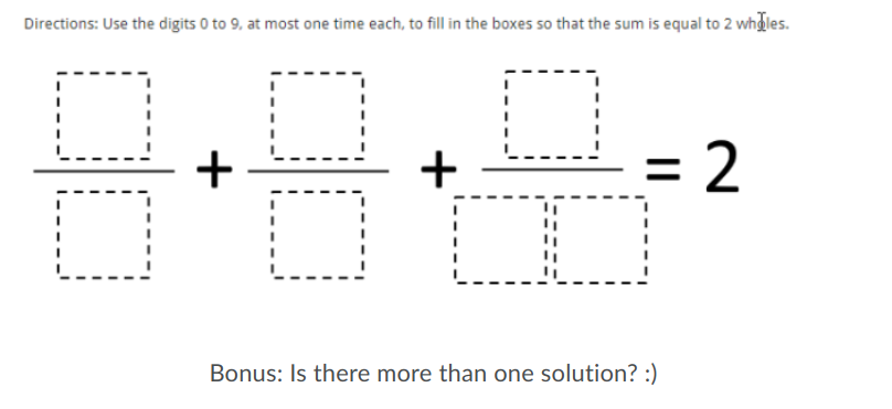 Directions: Use the digits 0 to 9, at most one time each, to fill in the boxes so that the sum is equal to 2 whdles.
= 2
2
DO
Bonus: Is there more than one solution? :)
