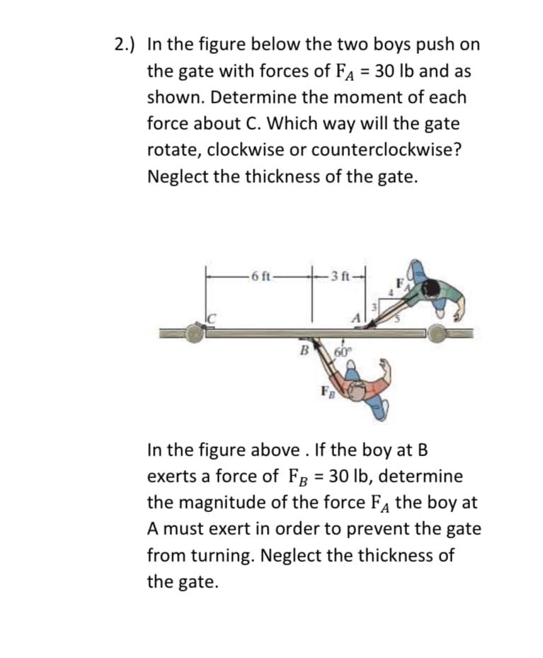 2.) In the figure below the two boys push on
the gate with forces of FA = 30 lb and as
shown. Determine the moment of each
force about C. Which way will the gate
rotate, clockwise or counterclockwise?
Neglect the thickness of the gate.
-6 ft
B
3 ft
FB
In the figure above. If the boy at B
exerts a force of FB = 30 lb, determine
the magnitude of the force FA the boy at
A must exert in order to prevent the gate
from turning. Neglect the thickness of
the gate.
