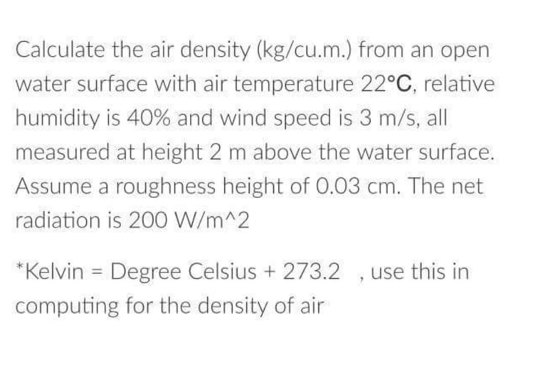 Calculate the air density (kg/cu.m.) from an open
water surface with air temperature 22°C, relative
humidity is 40% and wind speed is 3 m/s, all
measured at height 2 m above the water surface.
Assume a roughness height of 0.03 cm. The net
radiation is 200 W/m^2
*Kelvin = Degree Celsius + 273.2
computing for the density of air
"
use this in