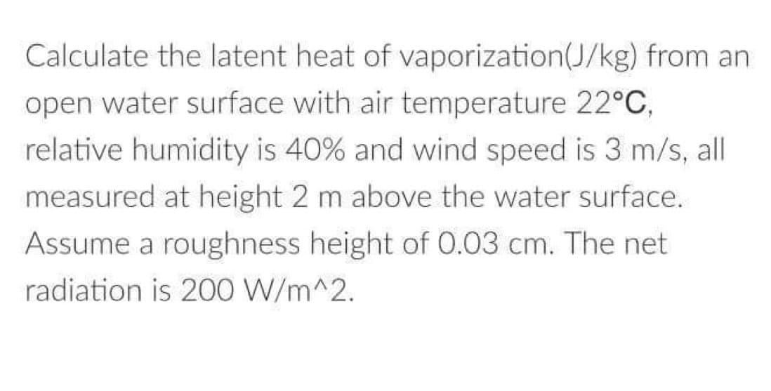 Calculate the latent heat of vaporization(J/kg) from an
open water surface with air temperature 22°C,
relative humidity is 40% and wind speed is 3 m/s, all
measured at height 2 m above the water surface.
Assume a roughness height of 0.03 cm. The net
radiation is 200 W/m^2.