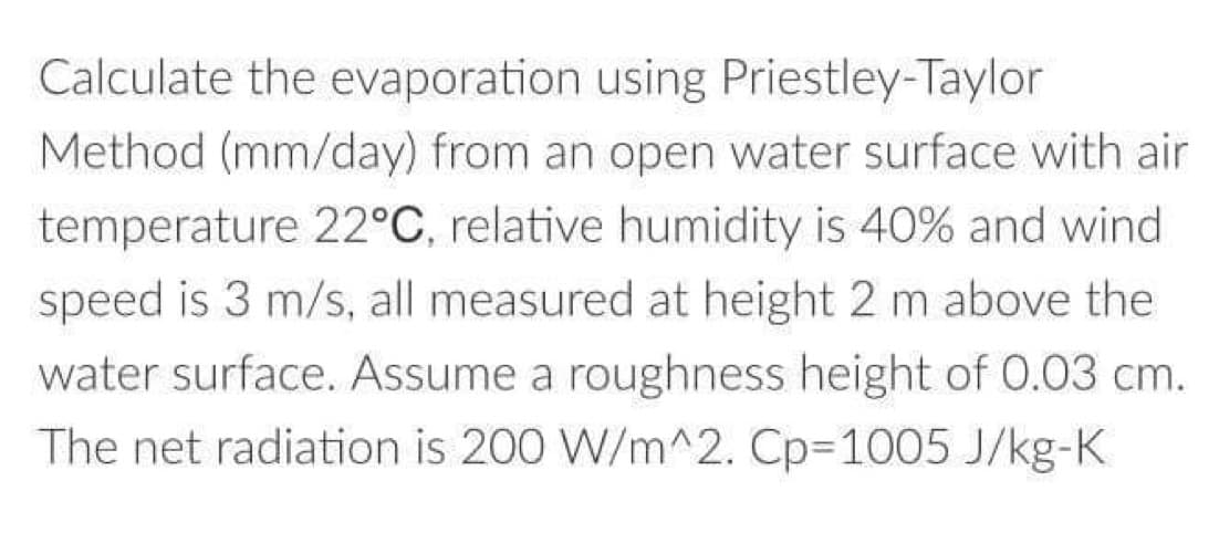 Calculate the evaporation using Priestley-Taylor
Method (mm/day) from an open water surface with air
temperature 22°C, relative humidity is 40% and wind
speed is 3 m/s, all measured at height 2 m above the
water surface. Assume a roughness height of 0.03 cm.
The net radiation is 200 W/m^2. Cp-1005 J/kg-K