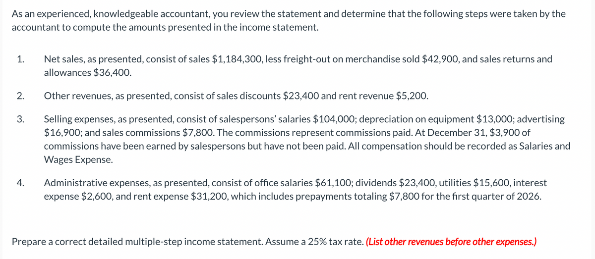 As an experienced, knowledgeable accountant, you review the statement and determine that the following steps were taken by the
accountant to compute the amounts presented in the income statement.
1.
2.
3.
4.
Net sales, as presented, consist of sales $1,184,300, less freight-out on merchandise sold $42,900, and sales returns and
allowances $36,400.
Other revenues, as presented, consist of sales discounts $23,400 and rent revenue $5,200.
Selling expenses, as presented, consist of salespersons' salaries $104,000; depreciation on equipment $13,000; advertising
$16,900; and sales commissions $7,800. The commissions represent commissions paid. At December 31, $3,900 of
commissions have been earned by salespersons but have not been paid. All compensation should be recorded as Salaries and
Wages Expense.
Administrative expenses, as presented, consist of office salaries $61,100; dividends $23,400, utilities $15,600, interest
expense $2,600, and rent expense $31,200, which includes prepayments totaling $7,800 for the first quarter of 2026.
Prepare a correct detailed multiple-step income statement. Assume a 25% tax rate. (List other revenues before other expenses.)