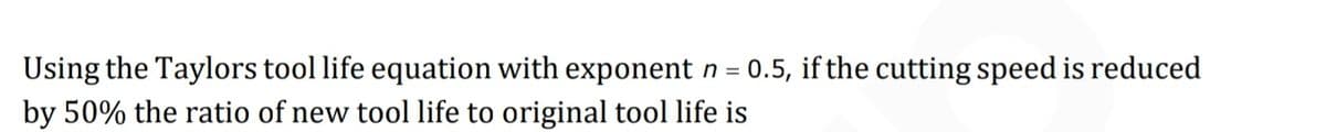 Using the Taylors tool life equation with exponent n = 0.5, if the cutting speed is reduced
by 50% the ratio of new tool life to original tool life is

