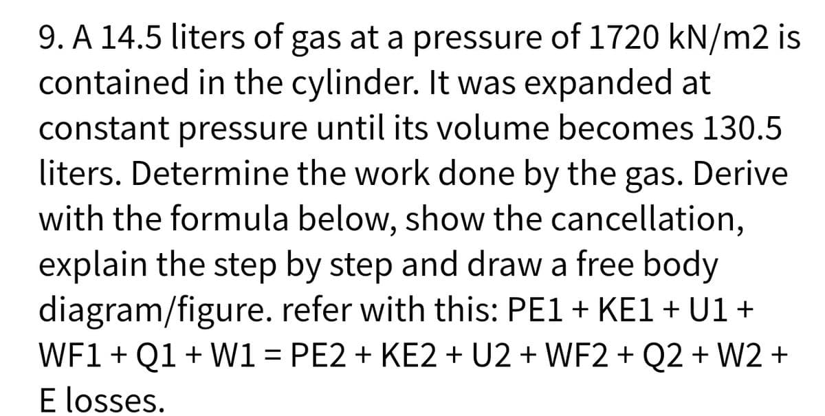 9. A 14.5 liters of gas at a pressure of 1720 kN/m2 is
contained in the cylinder. It was expanded at
constant pressure until its volume becomes 130.5
liters. Determine the work done by the
with the formula below, show the cancellation,
explain the step by step and draw a free body
diagram/figure. refer with this: PE1 + KE1 + U1 +
WF1 + Q1 + W1 = PE2 + KE2 + U2 + WF2 + Q2 + W2 +
E losses.
gas. Derive
