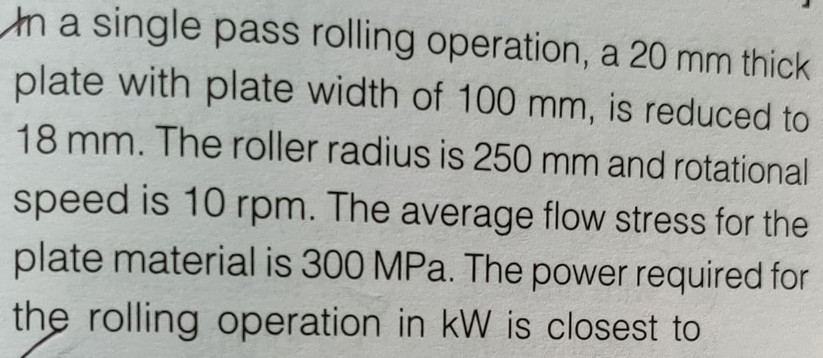 ma single pass rolling operation, a 20 mm thick
plate with plate width of 100 mm, is reduced to
18 mm. The roller radius is 250 mm and rotational
speed is 10 rpm. The average flow stress for the
plate material is 300 MPa. The power required for
the rolling operation in kW is closest to
