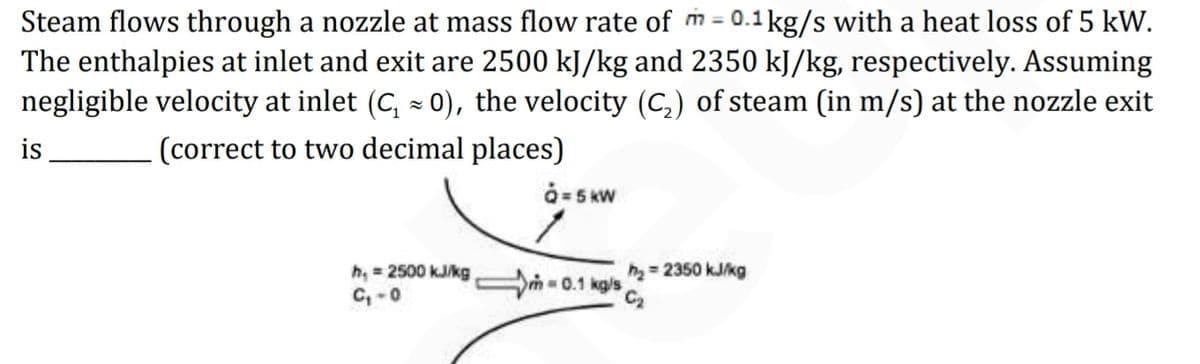 Steam flows through a nozzle at mass flow rate of m= 0.1kg/s with a heat loss of 5 kW.
The enthalpies at inlet and exit are 2500 kJ/kg and 2350 kJ/kg, respectively. Assuming
negligible velocity at inlet (C, - 0), the velocity (C,) of steam (in m/s) at the nozzle exit
%3D
is
(correct to two decimal places)
å= 5 KW
h=2350 kJ/kg
h, 2500 kJ/kg
C, -0
-0.1 kg/s
