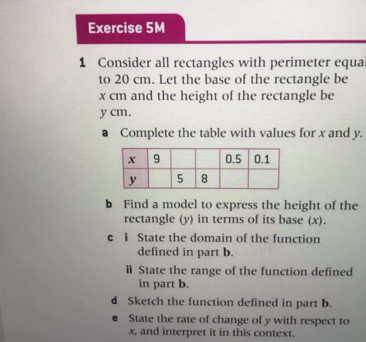 Exercise 5M
1 Consider all rectangles with perimeter equal
to 20 cm. Let the base of the rectangle be
x cm and the height of the rectangle be
y cm.
a Complete the table with values for x and y.
6.
0.5 0.1
5
b Find a model to express the height of the
rectangle (y) in terms of its base (x).
i State the domain of the function
defined in part b.
ii State the range of the function defined
in part b.
d Sketch the function defined in part b.
State the rate of change of y with respect to
x, and interpret it in this context.
e

