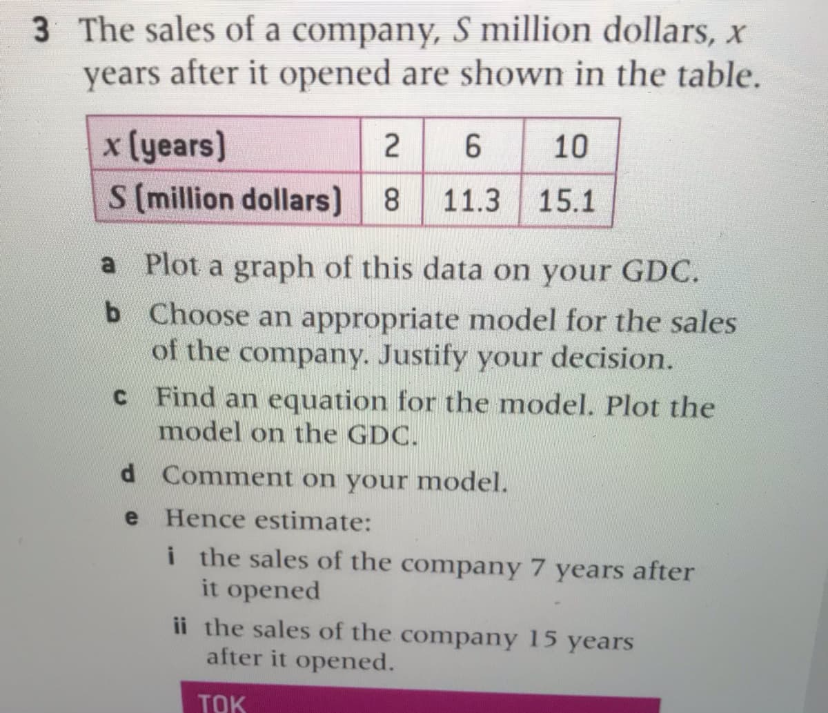 3 The sales of a company, S million dollars, x
years after it opened are shown in the table.
x (years)
S (million dollars) 8
6
10
11.3
15.1
a Plot a graph of this data on your GDC.
b Choose an appropriate model for the sales
of the company. Justify your decision.
C Find an equation for the model. Plot the
model on the GDC.
d Comment on your model.
e
Hence estimate:
i the sales of the company 7 years after
it opened
ii the sales of the company 15 years
after it opened.
TOK
