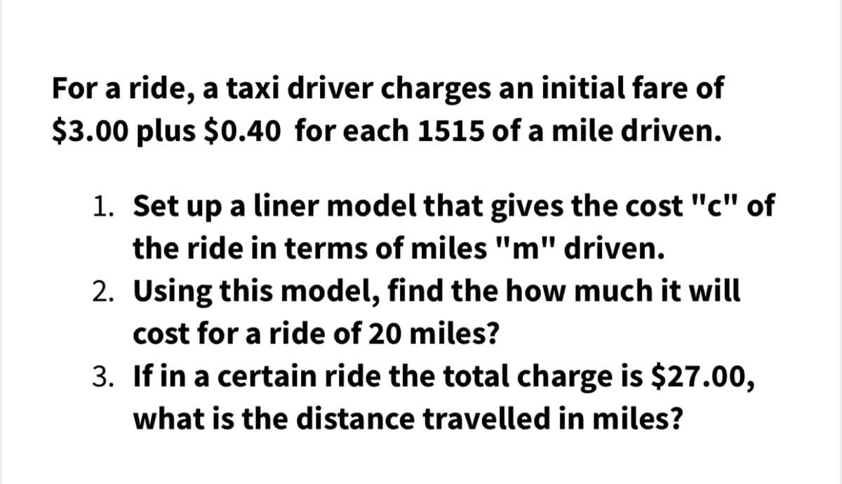 For a ride, a taxi driver charges an initial fare of
$3.00 plus $0.40 for each 1515 of a mile driven.
1. Set up a liner model that gives the cost "c" of
the ride in terms of miles "m" driven.
2. Using this model, find the how much it will
cost for a ride of 20 miles?
3. If in a certain ride the total charge is $27.00,
what is the distance travelled in miles?

