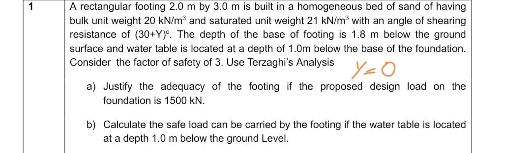 A rectangular footing 2.0 m by 3.0 m is built in a homogeneous bed of sand of having
bulk unit weight 20 kN/m3 and saturated unit weight 21 kN/m3 with an angle of shearing
resistance of (30+Y)°. The depth of the base of footing is 1.8 m below the ground
surface and water table is located at a depth of 1.0m below the base of the foundation.
Consider the factor of safety of 3. Use Terzaghi's Analysis
a) Justify the adequacy of the footing if the proposed design load on the
foundation is 1500 kN.
b) Calculate the safe load can be carried by the footing if the water table is located
at a depth 1.0 m below the ground Level.
