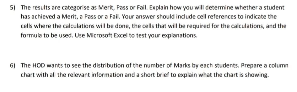 5) The results are categorise as Merit, Pass or Fail. Explain how you will determine whether a student
has achieved a Merit, a Pass or a Fail. Your answer should include cell references to indicate the
cells where the calculations will be done, the cells that will be required for the calculations, and the
formula to be used. Use Microsoft Excel to test your explanations.
