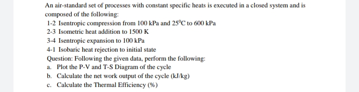 An air-standard set of processes with constant specific heats is executed in a closed system and is
composed of the following:
1-2 Isentropic compression from 100 kPa and 25°C to 600 kPa
2-3 Isometric heat addition to 1500 K
3-4 Isentropic expansion to 100 kPa
4-1 Isobaric heat rejection to initial state
Question: Following the given data, perform the following:
a. Plot the P-V and T-S Diagram of the cycle
b. Calculate the net work output of the cycle (kJ/kg)
c. Calculate the Thermal Efficiency (%)
