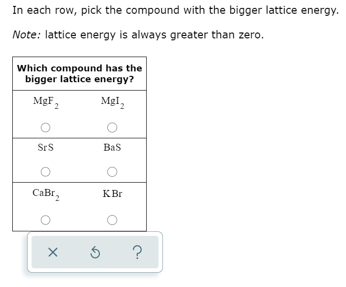 In each row, pick the compound with the bigger lattice energy.
Note: lattice energy is always greater than zero.
Which compound has the
bigger lattice energy?
MgF
2
MgI,
SrS
Bas
CaBI2
KBr
