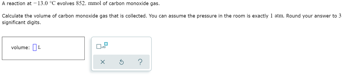 A reaction at – 13.0 °C evolves 852. mmol of carbon monoxide gas.
Calculate the volume of carbon monoxide gas that is collected. You can assume the pressure in the room is exactly 1 atm. Round your answer to 3
significant digits.
volume: L
x10
