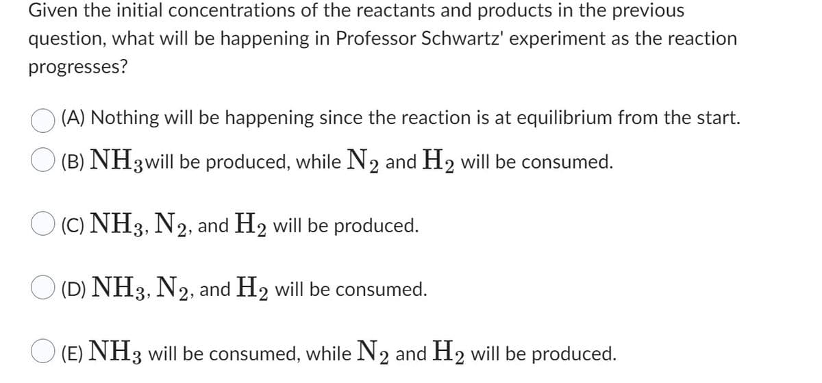 Given the initial concentrations of the reactants and products in the previous
question, what will be happening in Professor Schwartz' experiment as the reaction
progresses?
(A) Nothing will be happening since the reaction is at equilibrium from the start.
(B) NH 3 will be produced, while N₂ and H₂ will be consumed.
O (C) NH3, N2, and H₂ will be produced.
(D) NH3, N2, and H2 will be consumed.
(E) NH 3 will be consumed, while N2 and H2 will be produced.