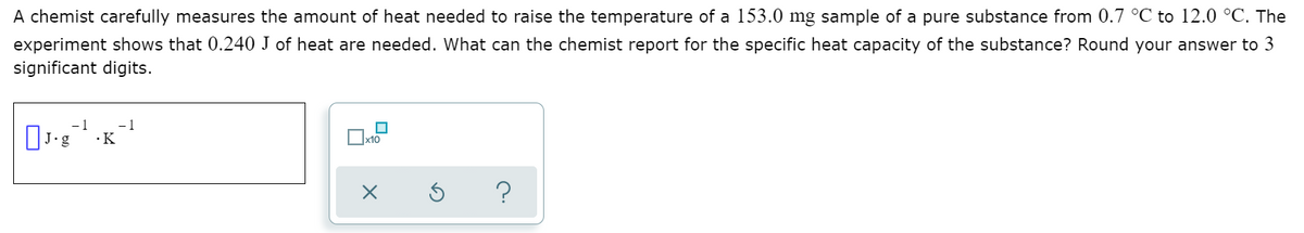 A chemist carefully measures the amount of heat needed to raise the temperature of a 153.0 mg sample of a pure substance from 0.7 °C to 12.0 °C. The
experiment shows that 0.240 J of heat are needed. What can the chemist report for the specific heat capacity of the substance? Round your answer to 3
significant digits.
-1
-1
x10
