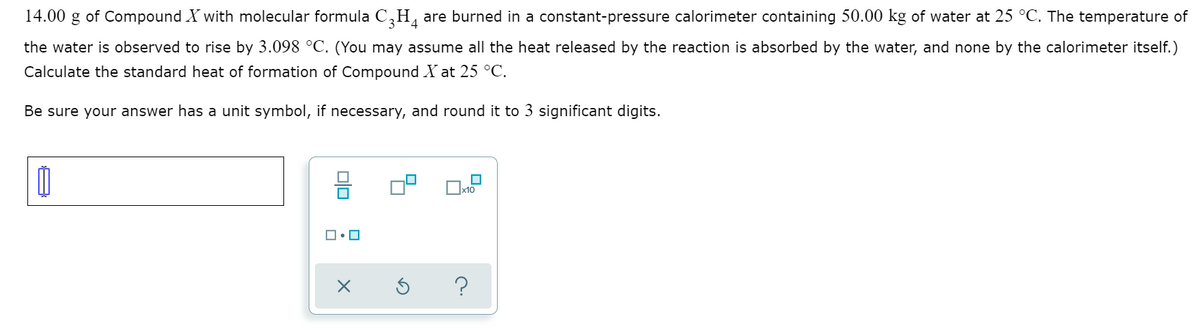 14.00 g of Compound X with molecular formula C,H, are burned in a constant-pressure calorimeter containing 50.00 kg of water at 25 °C. The temperature of
the water is observed to rise by 3.098 °C. (You may assume all the heat released by the reaction is absorbed by the water, and none by the calorimeter itself.)
Calculate the standard heat of formation of Compound X at 25 °C.
Be sure your answer has a unit symbol, if necessary, and round it to 3 significant digits.
Ox10
?
