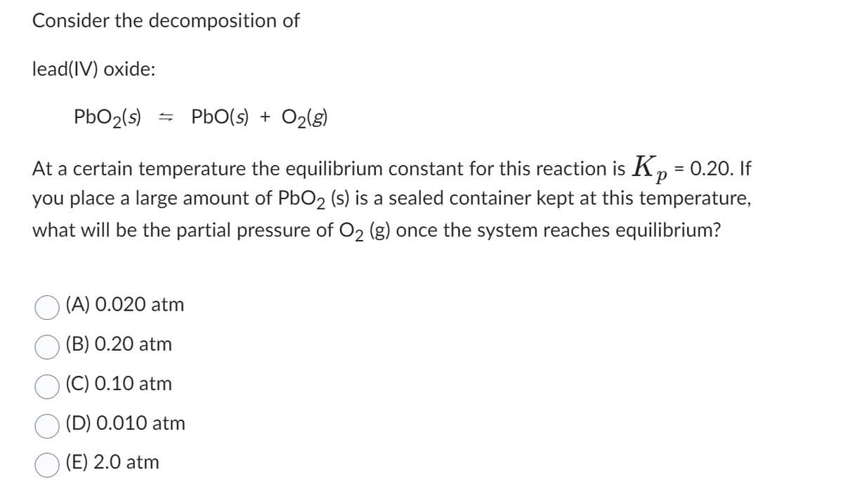 Consider the decomposition of
lead(IV) oxide:
PbO₂ (s) = PbO(s) + O₂(g)
At a certain temperature the equilibrium constant for this reaction is Kp = 0.20. If
you place a large amount of PbO2 (s) is a sealed container kept at this temperature,
what will be the partial pressure of O₂ (g) once the system reaches equilibrium?
(A) 0.020 atm
(B) 0.20 atm
(C) 0.10 atm
(D) 0.010 atm
(E) 2.0 atm