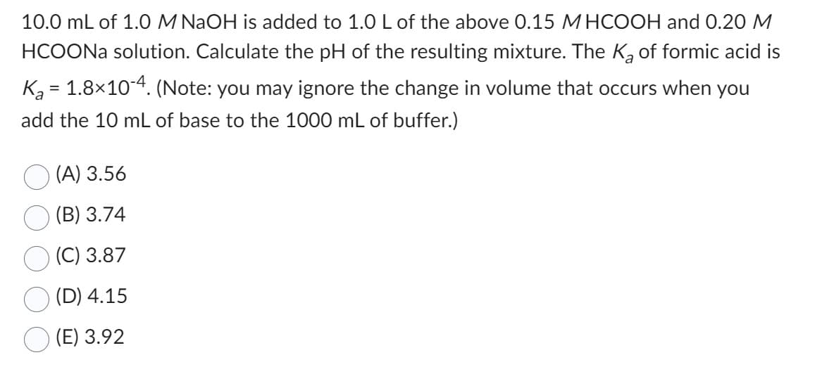 10.0 mL of 1.0 M NaOH is added to 1.0 L of the above 0.15 MHCOOH and 0.20 M
HCOONa solution. Calculate the pH of the resulting mixture. The K₂ of formic acid is
K₂ = 1.8×10-4. (Note: you may ignore the change in volume that occurs when you
add the 10 mL of base to the 1000 mL of buffer.)
(A) 3.56
(B) 3.74
(C) 3.87
(D) 4.15
(E) 3.92