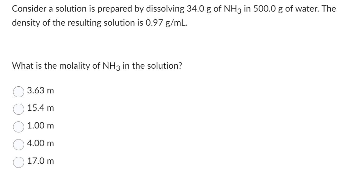 Consider a solution is prepared by dissolving 34.0 g of NH3 in 500.0 g of water. The
density of the resulting solution is 0.97 g/mL.
What is the molality of NH3 in the solution?
3.63 m
15.4 m
1.00 m
4.00 m
17.0 m