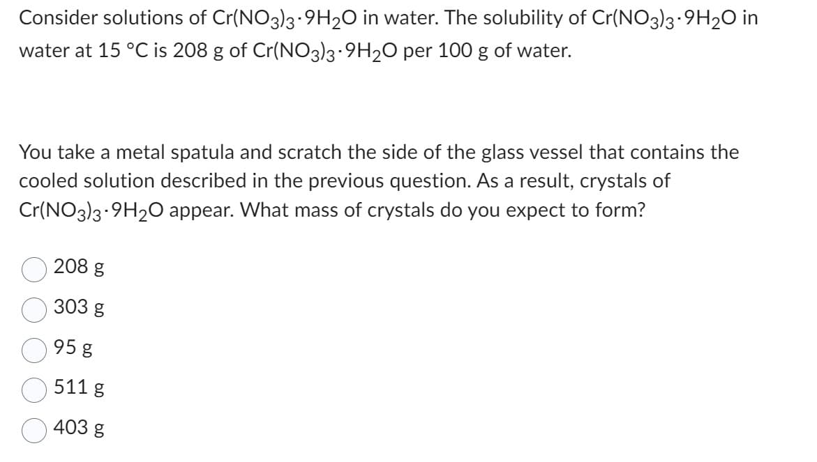 Consider solutions of Cr(NO3)3-9H2O in water. The solubility of Cr(NO3)3.9H2O in
water at 15 °C is 208 g of Cr(NO3)3-9H2O per 100 g of water.
You take a metal spatula and scratch the side of the glass vessel that contains the
cooled solution described in the previous question. As a result, crystals of
Cr(NO3)3-9H2O appear. What mass of crystals do you expect to form?
208 g
303 g
95 g
511 g
403 g