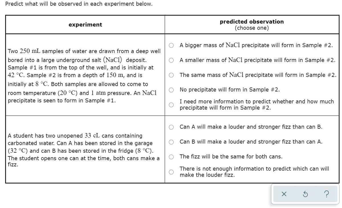Predict what will be observed in each experiment below.
predicted observation
(choose one)
experiment
A bigger mass of NaCl precipitate will form in Sample #2.
Two 250 mL samples of water are drawn from a deep well
bored into a large underground salt (NaCI) deposit.
Sample #1 is from the top of the well, and is initially at
42 °C. Sample #2 is from a depth of 150 m, and is
A smaller mass of NaCl precipitate will form in Sample #2.
The same mass of NaCl precipitate will form in Sample #2.
initially at 8 °C. Both samples are allowed to come to
No precipitate will form in Sample #2.
room temperature (20 °C) and 1 atm pressure. An NaCl
precipitate is seen to form in Sample #1.
I need more information to predict whether and how much
precipitate will form in Sample #2.
Can A will make a louder and stronger fizz than can B.
A student has two unopened 33 cL cans containing
carbonated water. Can A has been stored in the garage
Can B will make a louder and stronger fizz than can A.
(32 °C) and can B has been stored in the fridge (8 °C).
The student opens one can at the time, both cans make a
fizz.
The fizz will be the same for both cans.
There is not enough information to predict which can will
make the louder fizz.
?
