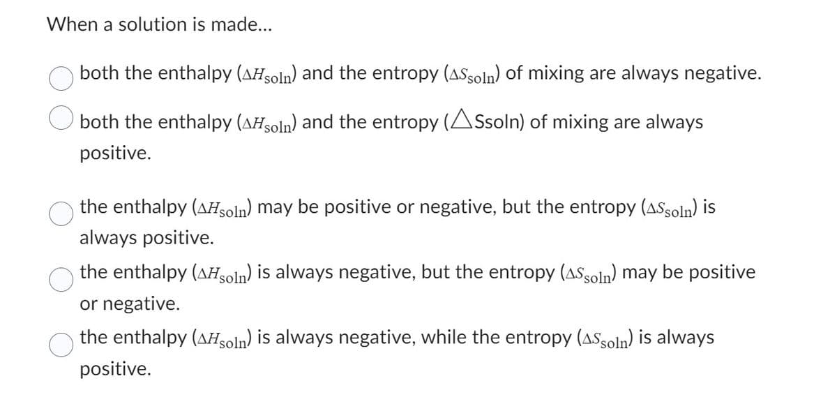 When a solution is made...
both the enthalpy (AHsoln) and the entropy (AS soln) of mixing are always negative.
both the enthalpy (Asoln) and the entropy (ASsoln) of mixing are always
positive.
the enthalpy (^Hsoln) may be positive or negative, but the entropy (AS soln) is
always positive.
the enthalpy (AHsoln) is always negative, but the entropy (ASsoln) may be positive
or negative.
the enthalpy (AHsoln) is always negative, while the entropy (ASsoln) is always
positive.