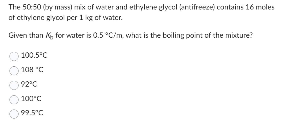The 50:50 (by mass) mix of water and ethylene glycol (antifreeze) contains 16 moles
of ethylene glycol per 1 kg of water.
Given than K₁ for water is 0.5 °C/m, what is the boiling point of the mixture?
100.5°C
108 °C
92°C
100°C
99.5°C