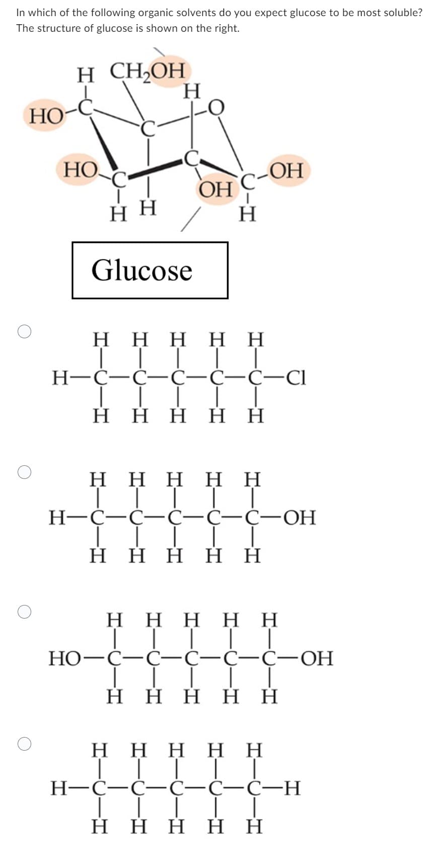 In which of the following organic solvents do you expect glucose to be most soluble?
The structure of glucose is shown on the right.
H CH₂OH
HO
HO.
Η Η
Η
Glucose
OH
Η
-OH
Η Η Η Η Η
ΤΤΙ
H=C=C=C=C=C-Cl
| |
Η Η Η Η Η
Η Η Η Η Η
ΤΙΙΤΤ
H=C=C=C=C=C-OH
Η Η Η Η Η
H Η Η Η Η
TTTTT
HO-C=C=C=C=C-OH
1
Η Η Η Η Η
Η Η Η Η Η
││││ |
H=C=C=C=C=C-H
Η Η Η Η Η