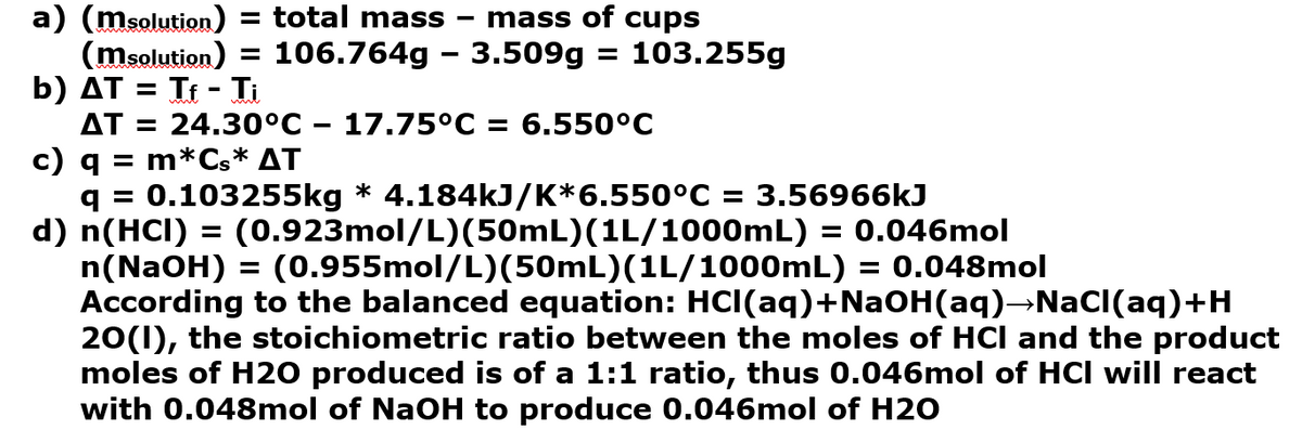 a) (msolution) = total mass
(msolution) = 106.764g – 3.509g = 103.255g
b) AT = Tt - Ti
AT = 24.30°C – 17.75°C = 6.550°C
c) q = m*Cs* AT
q = 0.103255kg * 4.184kJ/K*6.550°C = 3.56966kJ
d) n(HCI) = (0.923mol/L)(50mL)(1L/1000mL) = 0.046mol
n(NaOH) = (0.955mol/L)(50mL)(1L/1000OmL) = 0.048mol
According to the balanced equation: HCI(aq)+NaOH(aq)→NaCI(aq)+H
20(1), the stoichiometric ratio between the moles of HCl and the product
moles of H20 produced is of a 1:1 ratio, thus 0.046mol of HCI will react
with 0.048mol of NaOH to produce 0.046mol of H2O
mass of cups
