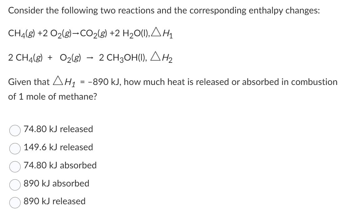 Consider the following two reactions and the corresponding enthalpy changes:
CH4(g) +2 O₂(g)-CO₂(g) +2 H₂O(1), AH₁
2 CH4(g) + O₂(g) 2 CH3OH(1), H₂
Given that H₁ = −890 kJ, how much heat is released or absorbed in combustion
of 1 mole of methane?
74.80 kJ released
149.6 kJ released
74.80 kJ absorbed
890 kJ absorbed
890 kJ released