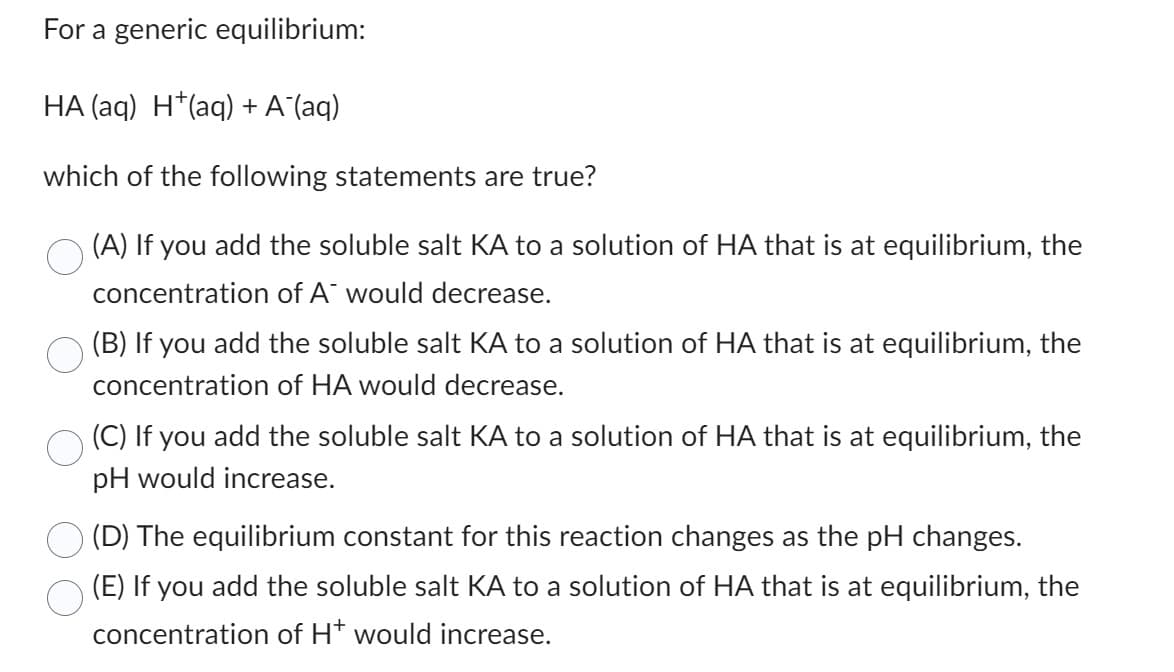 For a generic equilibrium:
HA (aq) H(aq) + A¯(aq)
which of the following statements are true?
(A) If you add the soluble salt KA to a solution of HA that is at equilibrium, the
concentration of A would decrease.
(B) If you add the soluble salt KA to a solution of HA that is at equilibrium, the
concentration of HA would decrease.
(C) If you add the soluble salt KA to a solution of HA that is at equilibrium, the
pH would increase.
(D) The equilibrium constant for this reaction changes as the pH changes.
(E) If you add the soluble salt KA to a solution of HA that is at equilibrium, the
concentration of H* would increase.